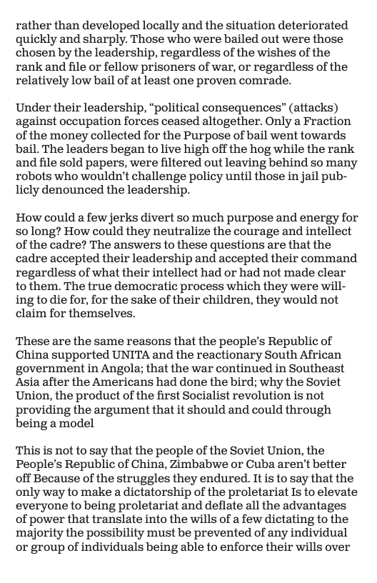 rather than developed locally and the situation deteriorated quickly and sharply. Those who were bailed out were those chosen by the leadership, regardless of the wishes of the rank and file or fellow prisoners of war, or regardless of the relatively low bail of at least one proven comrade.  Under their leadership, “political consequences” (attacks) against occupation forces ceased altogether. Only a Fraction of the money collected for the Purpose of bail went towards bail. The leaders began to live high off the hog while the rank and file sold papers, were filtered out leaving behind so many robots who wouldn’t challenge policy until those in jail pub- licly denounced the leadership.  How could a few jerks divert so much purpose and energy for so long? How could they neutralize the courage and intellect of the cadre? The answers to these questions are that the cadre accepted their leadership and accepted their command regardless of what their intellect had or had not made clear to them. The true democratic process which they were will- ing to die for, for the sake of their children, they would not claim for themselves.  These are the same reasons that the people’s Republic of China supported UNITA and the reactionary South African government in Angola; that the war continued in Southeast Asia after the Americans had done the bird; why the Soviet Union, the product of the first Socialist revolution is not providing the argument that it should and could through being a model  This is not to say that the people of the Soviet Union, the People’s Republic of China, Zimbabwe or Cuba aren’t better off Because of the struggles they endured. It is to say that the only way to make a dictatorship of the proletariat Is to elevate everyone to being proletariat and deflate all the advantages of power that translate into the wills of a few dictating to the ‘majority the possibility must be prevented of any individual or group of individuals being able to enforce their wills over 